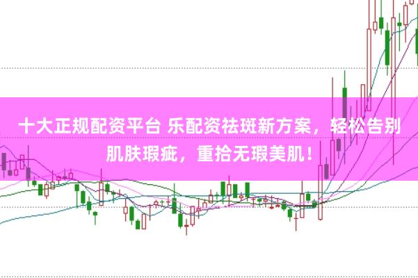 十大正规配资平台 乐配资祛斑新方案，轻松告别肌肤瑕疵，重拾无瑕美肌！