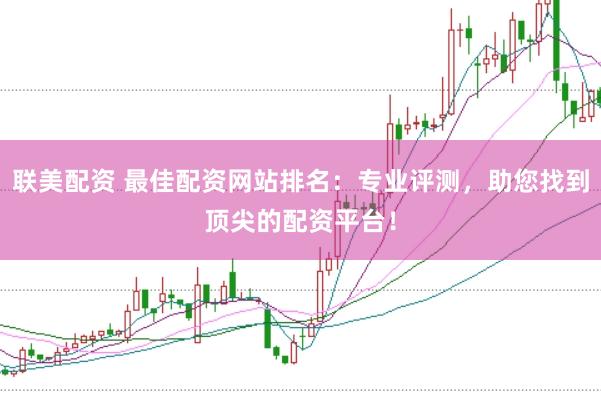 联美配资 最佳配资网站排名：专业评测，助您找到顶尖的配资平台！