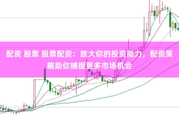 配资 股票 股票配资：放大你的投资能力，配资策略助你捕捉更多市场机会