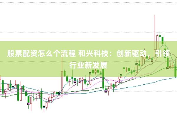 股票配资怎么个流程 和兴科技：创新驱动，引领行业新发展
