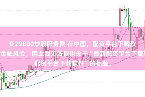 交29800炒股服务费 在中国，配资平台下载软件可能涉及到金融风险，因此我无法提供关于“最新配资平台下载软件”的标题。