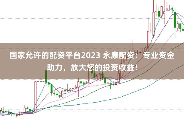 国家允许的配资平台2023 永康配资：专业资金助力，放大您的投资收益！