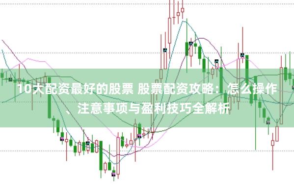 10大配资最好的股票 股票配资攻略：怎么操作、注意事项与盈利技巧全解析