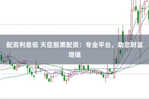 配资利息低 天臣股票配资：专业平台，助您财富增值