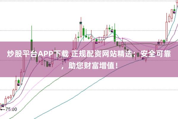 炒股平台APP下载 正规配资网站精选：安全可靠，助您财富增值！