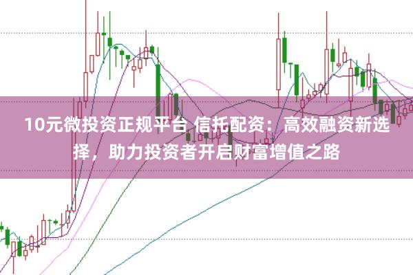 10元微投资正规平台 信托配资：高效融资新选择，助力投资者开启财富增值之路