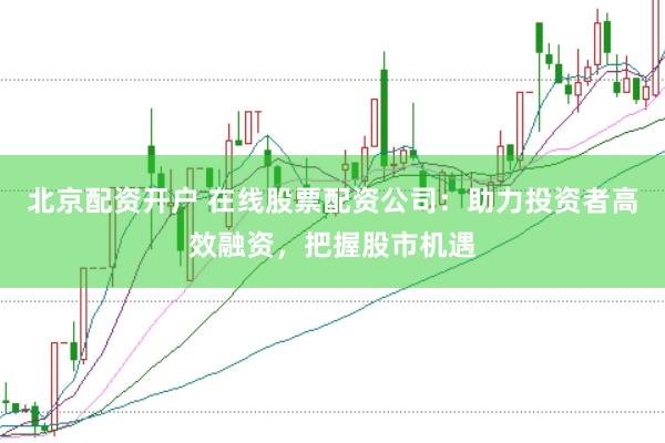 北京配资开户 在线股票配资公司：助力投资者高效融资，把握股市机遇