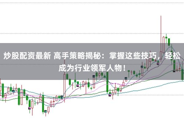 炒股配资最新 高手策略揭秘：掌握这些技巧，轻松成为行业领军人物！