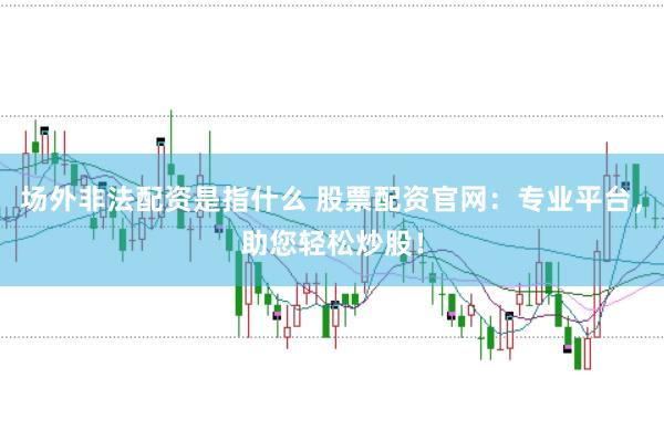 场外非法配资是指什么 股票配资官网：专业平台，助您轻松炒股！