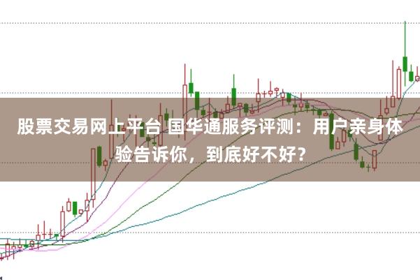 股票交易网上平台 国华通服务评测：用户亲身体验告诉你，到底好不好？
