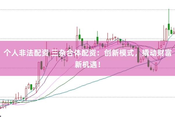 个人非法配资 三杂合体配资：创新模式，撬动财富新机遇！