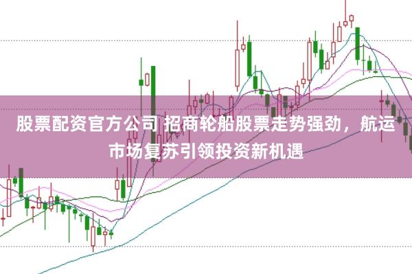 股票配资官方公司 招商轮船股票走势强劲，航运市场复苏引领投资新机遇