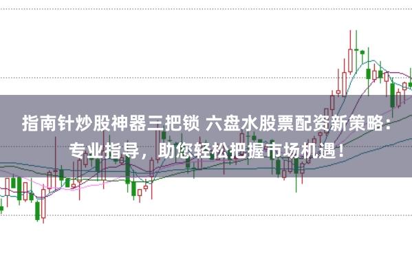 指南针炒股神器三把锁 六盘水股票配资新策略：专业指导，助您轻松把握市场机遇！