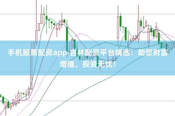 手机股票配资app 吉林配资平台精选：助您财富增值，投资无忧！