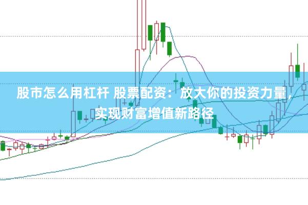 股市怎么用杠杆 股票配资：放大你的投资力量，实现财富增值新路径