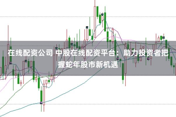 在线配资公司 中股在线配资平台：助力投资者把握蛇年股市新机遇