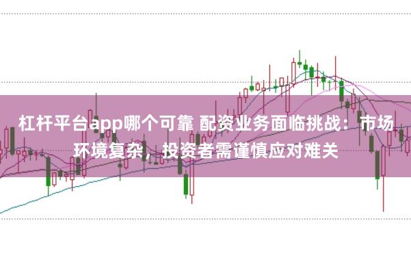 杠杆平台app哪个可靠 配资业务面临挑战：市场环境复杂，投资者需谨慎应对难关