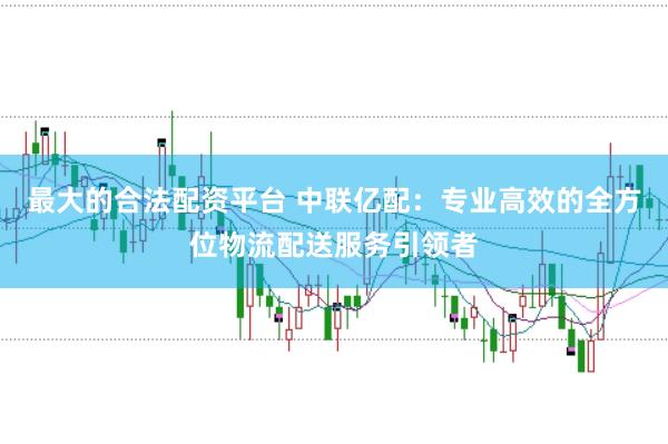 最大的合法配资平台 中联亿配:专业高效的全方位物流配送服务引领者