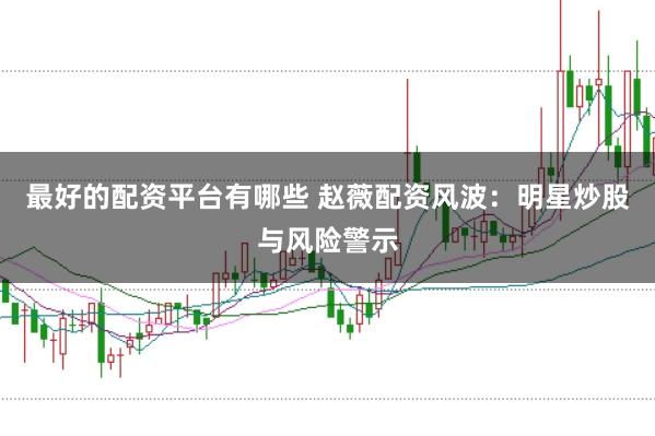 最好的配资平台有哪些 赵薇配资风波:明星炒股与风险警示