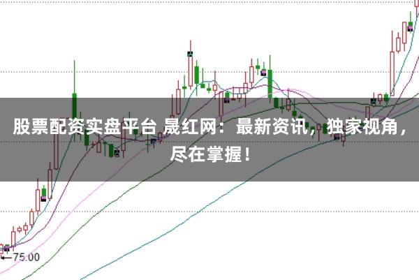 股票配资实盘平台 晟红网:最新资讯,独家视角,尽在掌握!