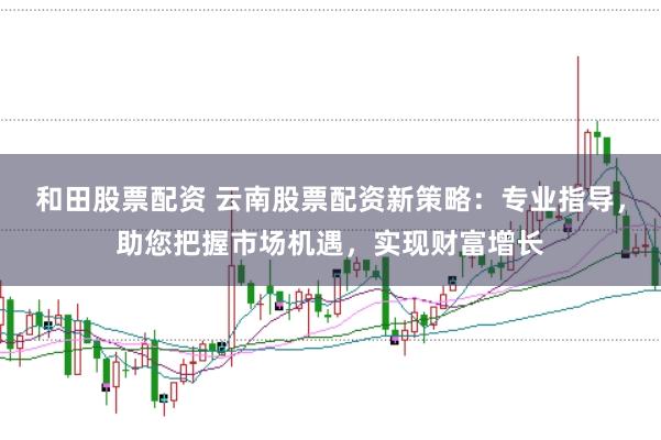 和田股票配资 云南股票配资新策略:专业指导,助您把握市场机遇,实现财富增长