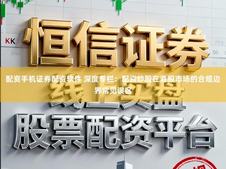 配资手机证券配资软件 深度专栏:配资炒股在港股市场的合规边界常见误区