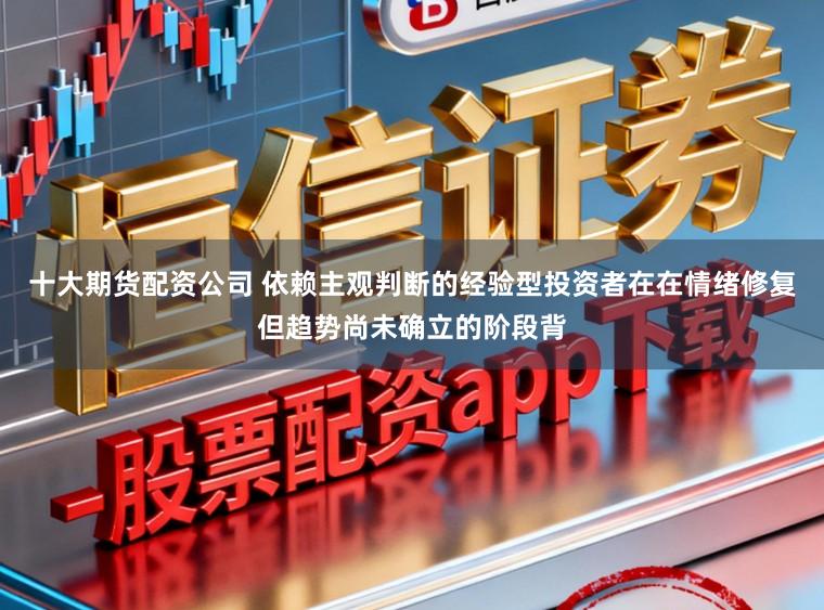十大期货配资公司 依赖主观判断的经验型投资者在在情绪修复但趋势尚未确立的阶段背