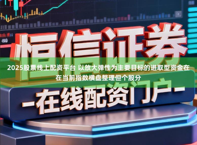 2025股票线上配资平台 以放大弹性为主要目标的进取型资金在在当前指数横盘整理但个股分
