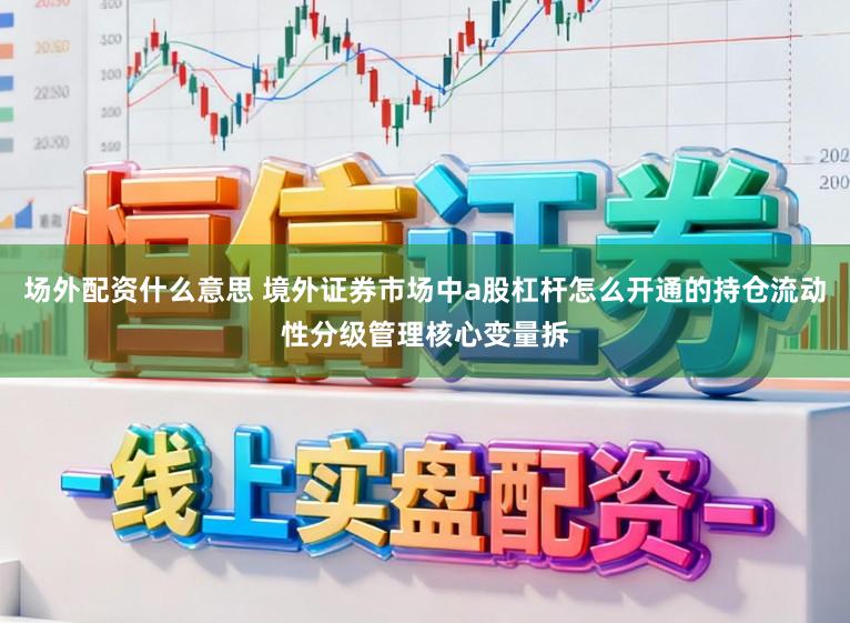 场外配资什么意思 境外证券市场中a股杠杆怎么开通的持仓流动性分级管理核心变量拆