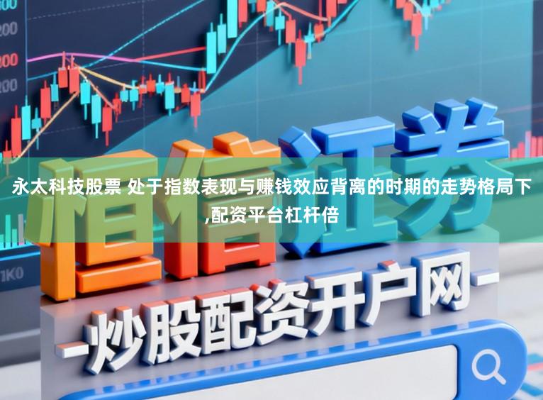 永太科技股票 处于指数表现与赚钱效应背离的时期的走势格局下,配资平台杠杆倍
