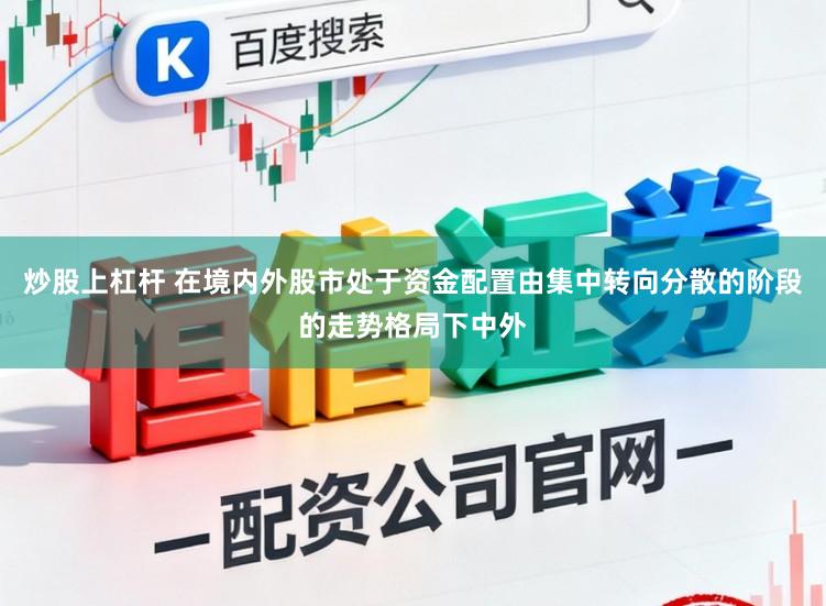 炒股上杠杆 在境内外股市处于资金配置由集中转向分散的阶段的走势格局下中外