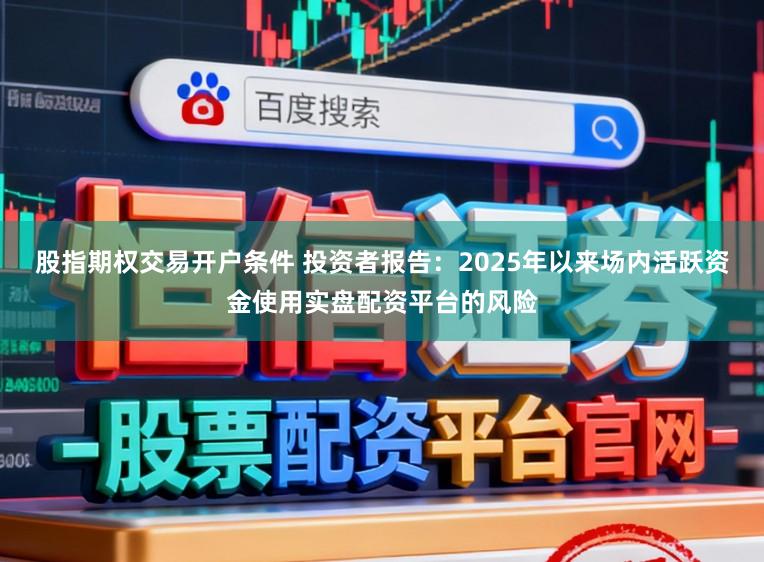 股指期权交易开户条件 投资者报告：2025年以来场内活跃资金使用实盘配资平台的风险
