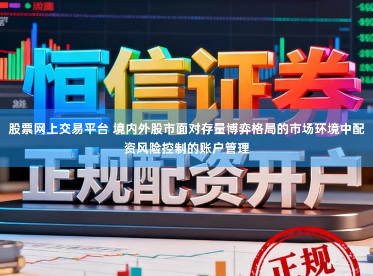 股票网上交易平台 境内外股市面对存量博弈格局的市场环境中配资风险控制的账户管理