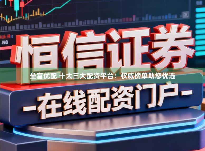 垒富优配 十大三大配资平台：权威榜单助您优选